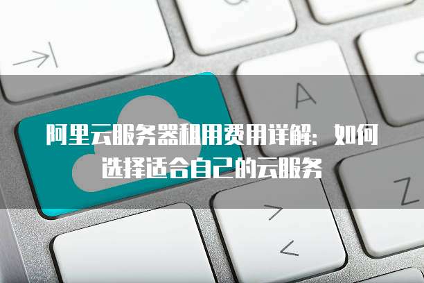 阿里云服务器租用费用详解:如何选择适合自己的云服务