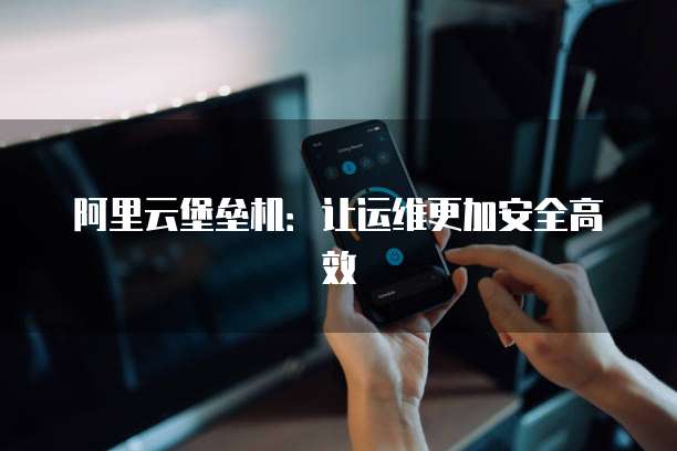 阿里云堡垒机:让运维更加安全高效