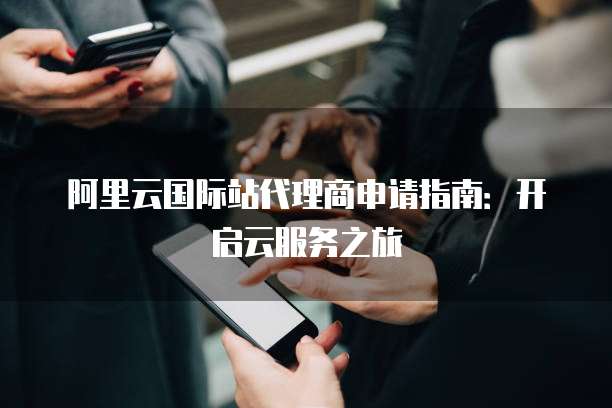 阿里云国际站代理商申请指南:开启云服务之旅