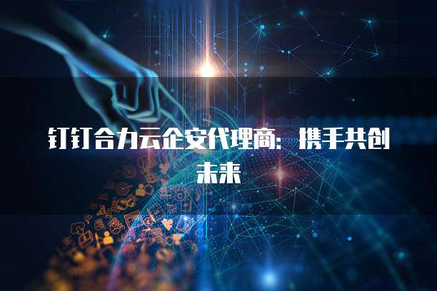 钉钉合力云企安代理商：携手共创未来