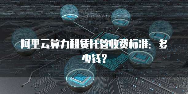阿里云算力租赁托管收费标准:多少钱?