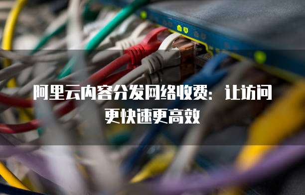 阿里云内容分发网络收费:让访问更快速更高效
