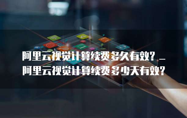 阿里云视觉计算续费多久有效?_阿里云视觉计算续费多少天有效?