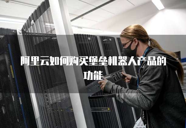阿里云如何购买堡垒机器人产品的功能