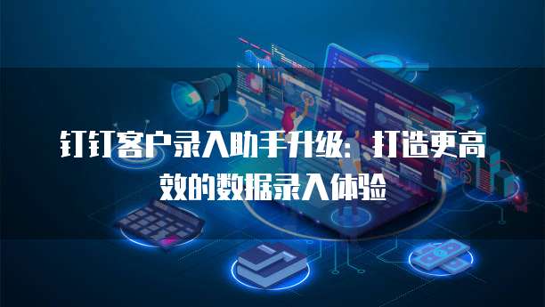 钉钉客户录入助手升级:打造更高效的数据录入体验