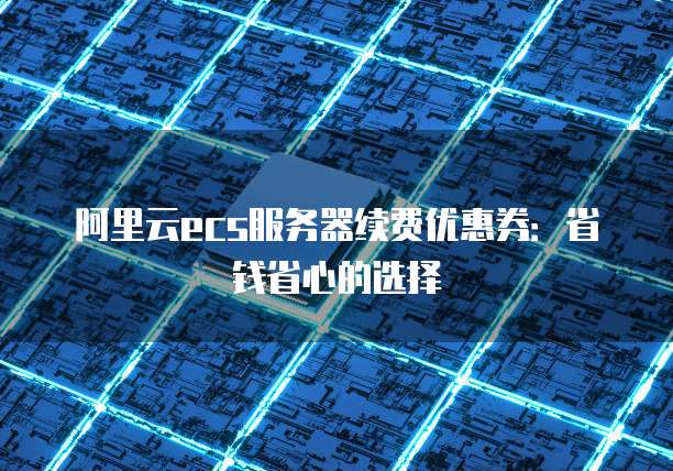 阿里云ecs服务器续费优惠券:省钱省心的选择