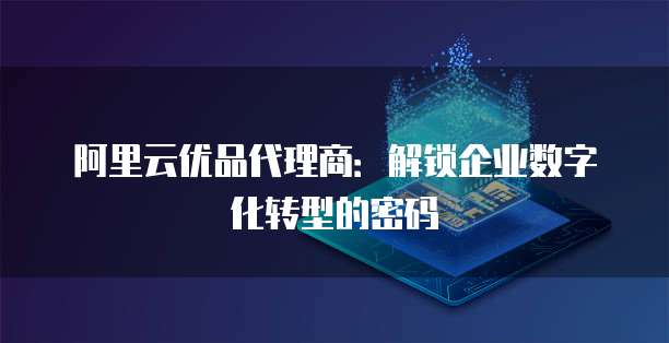 阿里云优品代理商:解锁企业数字化转型的密码