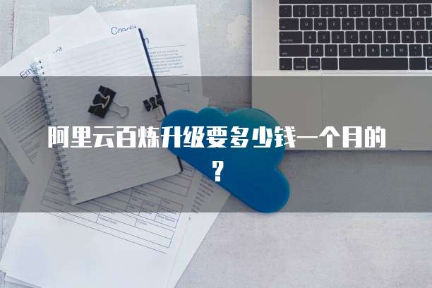 阿里云百炼升级要多少钱一个月的?