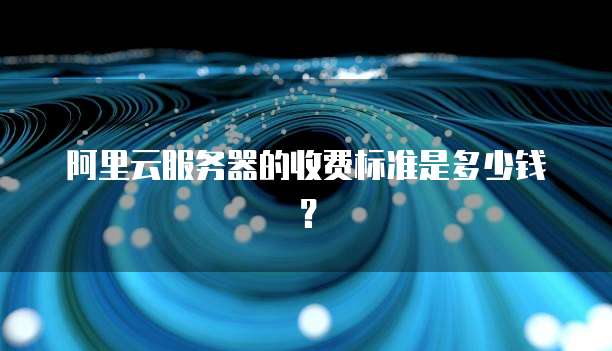 阿里云服务器的收费标准是多少钱?