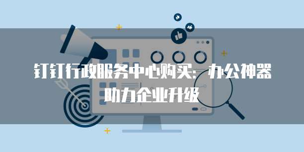 钉钉行政服务中心购买:办公神器助力企业升级