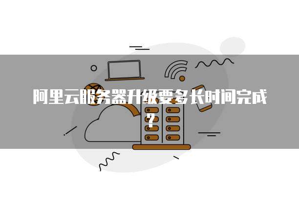 阿里云服务器升级要多长时间完成?