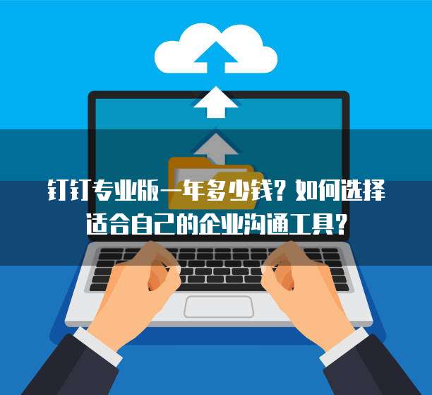 钉钉专业版一年多少钱？如何选择适合自己的企业沟通工具？