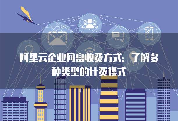 阿里云企业网盘收费方式:了解多种类型的计费模式