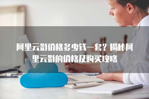阿里云影价格多少钱一套？揭秘阿里云影的价格及购买攻略