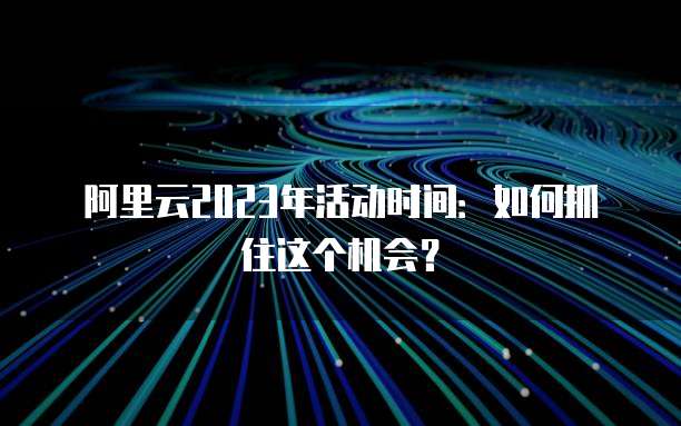 阿里云2023年活动时间:如何抓住这个机会?