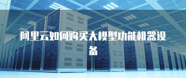 阿里云如何购买大模型功能机器设备