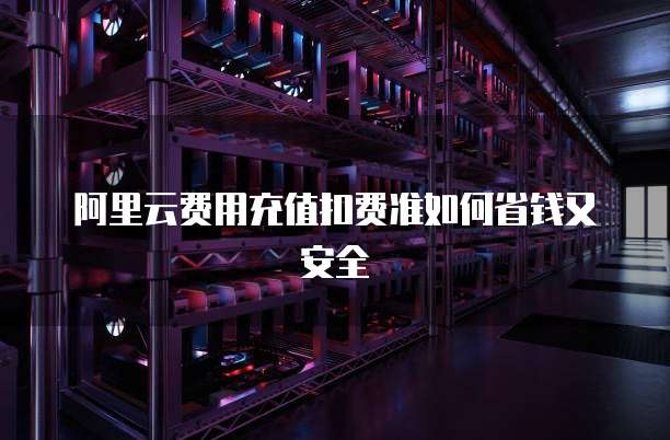 阿里云费用充值扣费准如何省钱又安全
