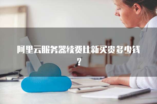 阿里云服务器续费比新买贵多少钱?
