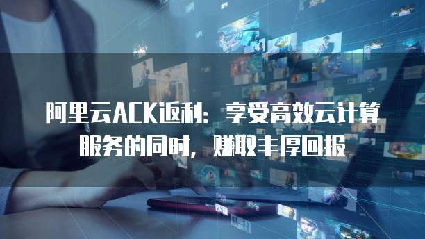 阿里云ACK返利:享受高效云计算服务的同时,赚取丰厚回报