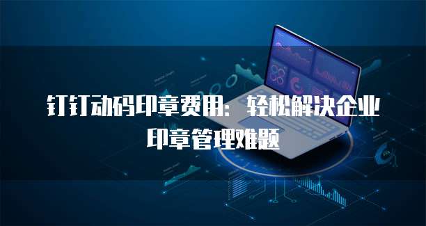 钉钉动码印章费用:轻松解决企业印章管理难题