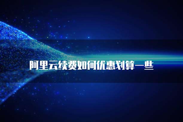 阿里云续费如何优惠划算一些