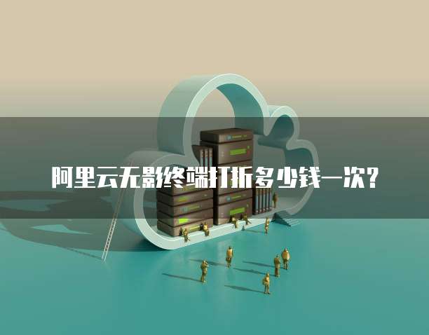 阿里云无影终端打折多少钱一次？