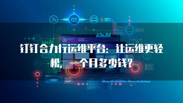 钉钉合力行运维平台：让运维更轻松，一个月多少钱？