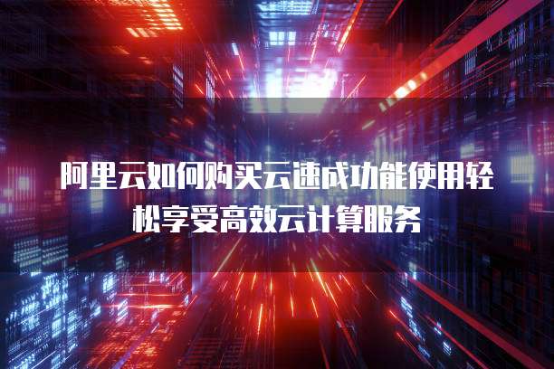 阿里云如何购买云速成功能使用轻松享受高效云计算服务
