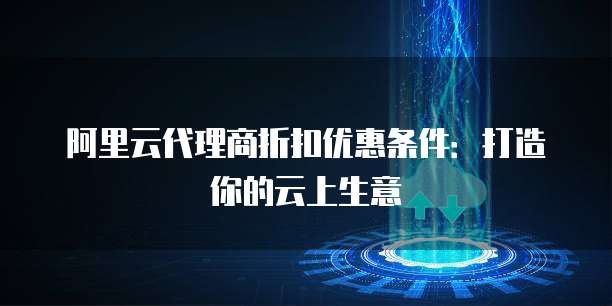 阿里云代理商折扣优惠条件:打造你的云上生意