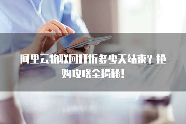 阿里云物联网打折多少天结束?抢购攻略全揭秘!