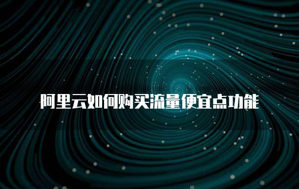阿里云如何购买流量便宜点功能