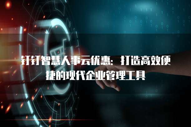 钉钉智慧人事云优惠:打造高效便捷的现代企业管理工具