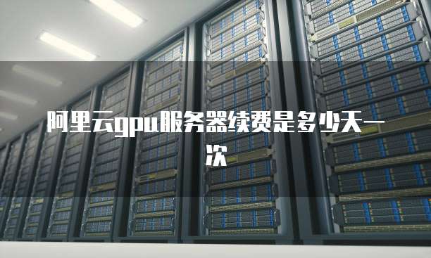 阿里云gpu服务器续费是多少天一次