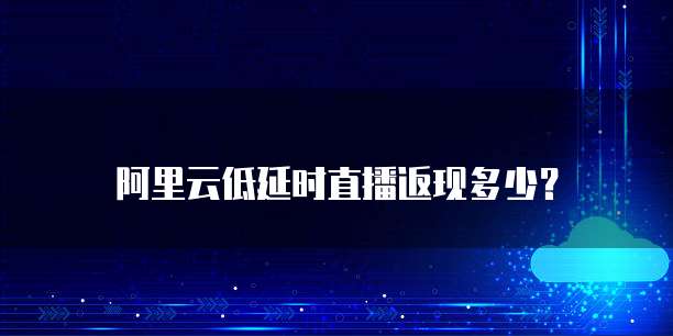 阿里云低延时直播返现多少？