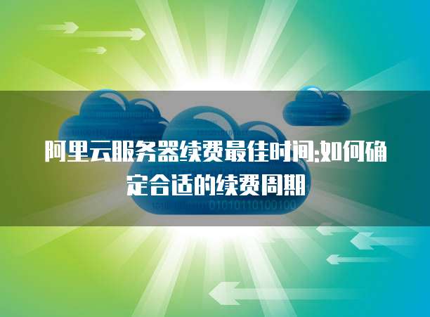 阿里云服务器续费最佳时间:如何确定合适的续费周期