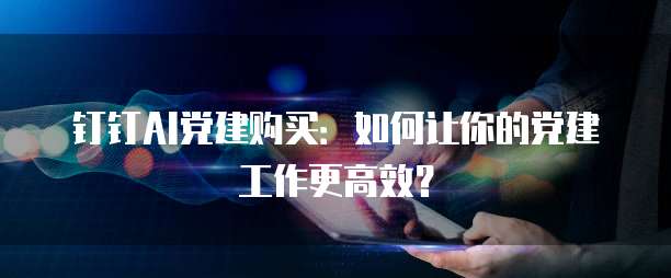 钉钉AI党建购买:如何让你的党建工作更高效?