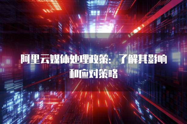 阿里云媒体处理政策：了解其影响和应对策略