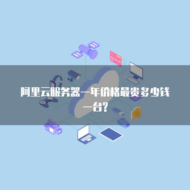 阿里云服务器一年价格最贵多少钱一台?