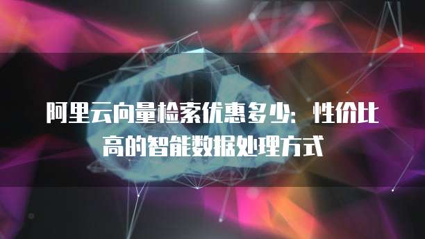 阿里云向量检索优惠多少:性价比高的智能数据处理方式