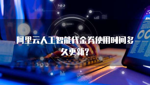 阿里云人工智能代金券使用时间多久更新？