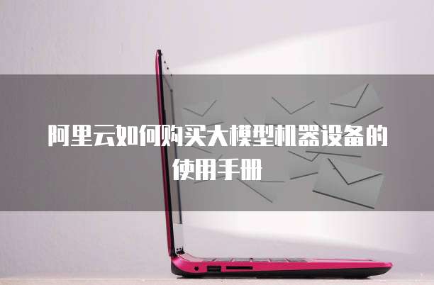 阿里云如何购买大模型机器设备的使用手册