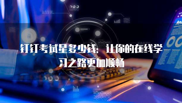钉钉考试星多少钱：让你的在线学习之路更加顺畅
