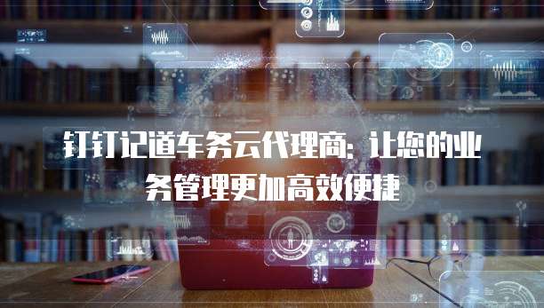 钉钉记道车务云代理商: 让您的业务管理更加高效便捷
