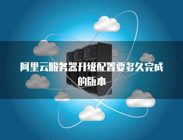 阿里云服务器升级配置要多久完成的版本