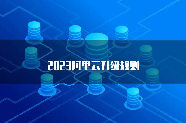 2023阿里云升级规则