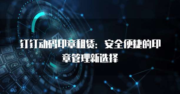 钉钉动码印章租赁：安全便捷的印章管理新选择