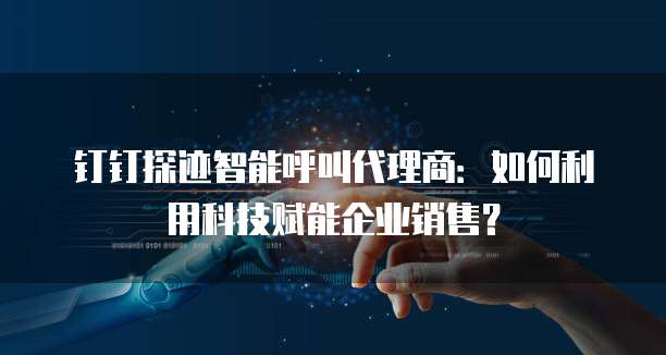 钉钉探迹智能呼叫代理商：如何利用科技赋能企业销售？