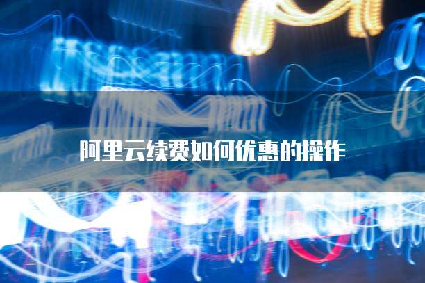 阿里云续费如何优惠的操作