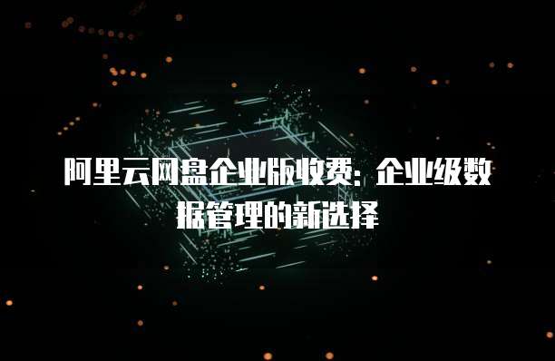 阿里云网盘企业版收费: 企业级数据管理的新选择