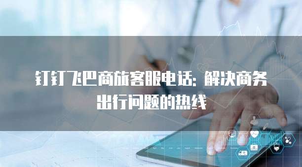钉钉飞巴商旅客服电话: 解决商务出行问题的热线